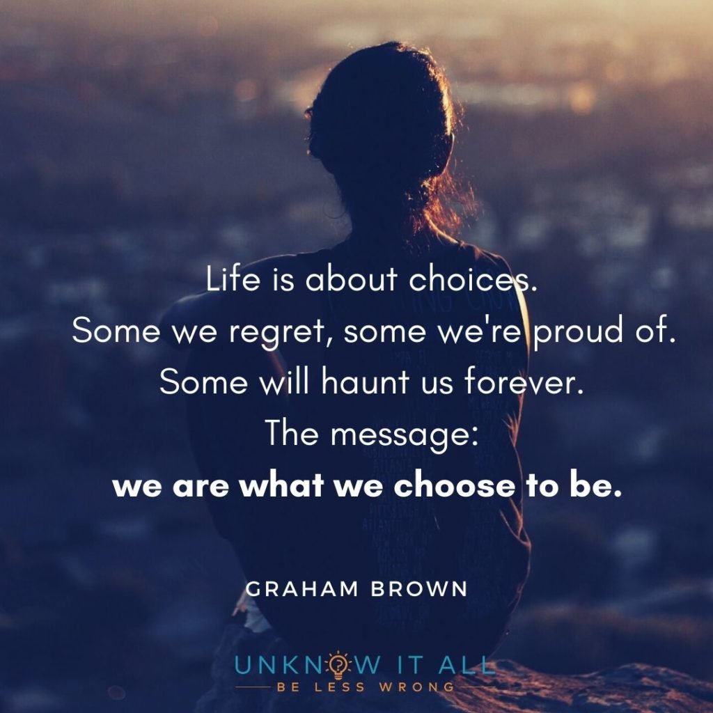 The importance of making the difficult choice: "Life is about choices. Some we regret, some we're proud of. Some will haunt us forever. The message: we are what we choose to be.' - Graham Brown.