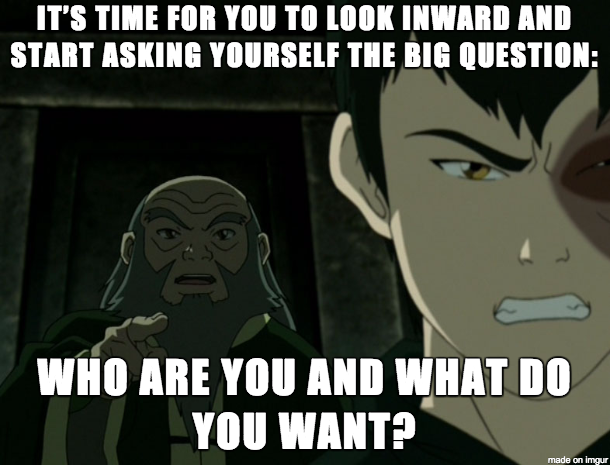 Iroh to Zuko on changing yourself : "It's time for you to look inwards and start asking yourself the big questions: who are you and what do you want?"